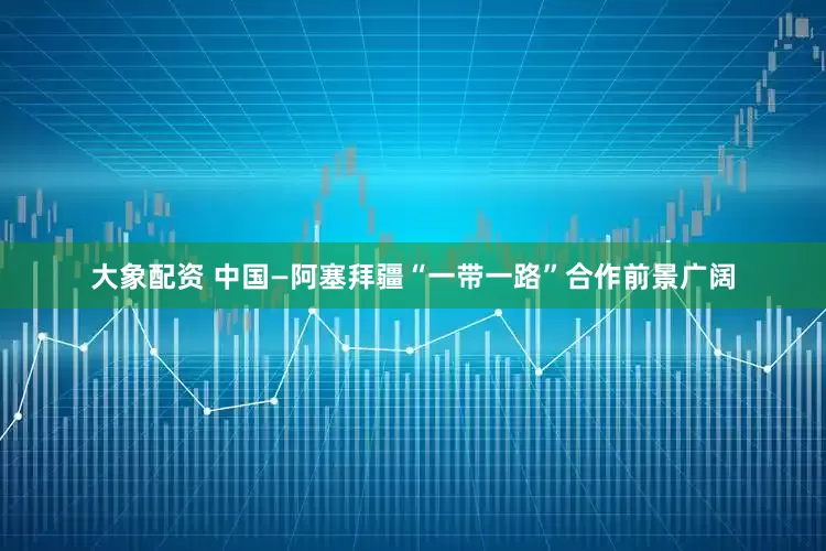 大象配资 中国—阿塞拜疆“一带一路”合作前景广阔
