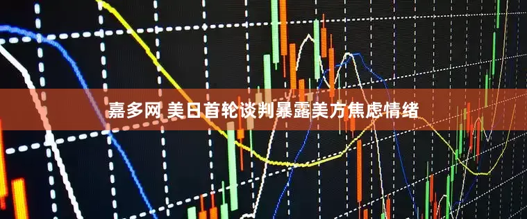 嘉多网 美日首轮谈判暴露美方焦虑情绪