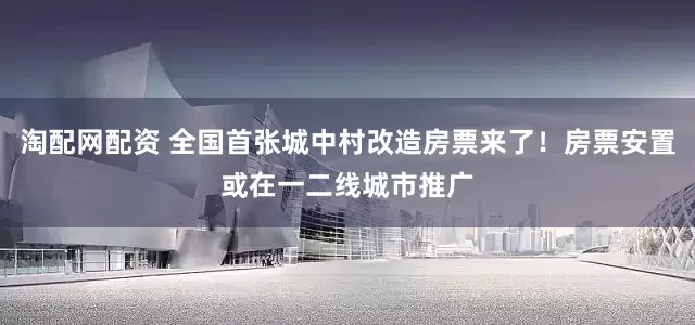淘配网配资 全国首张城中村改造房票来了！房票安置或在一二线城市推广