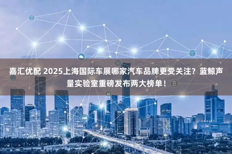 嘉汇优配 2025上海国际车展哪家汽车品牌更受关注？蓝鲸声量实验室重磅发布两大榜单！