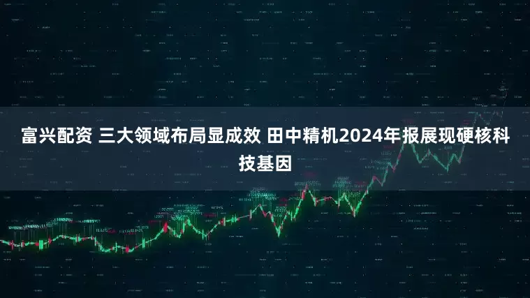 富兴配资 三大领域布局显成效 田中精机2024年报展现硬核科技基因