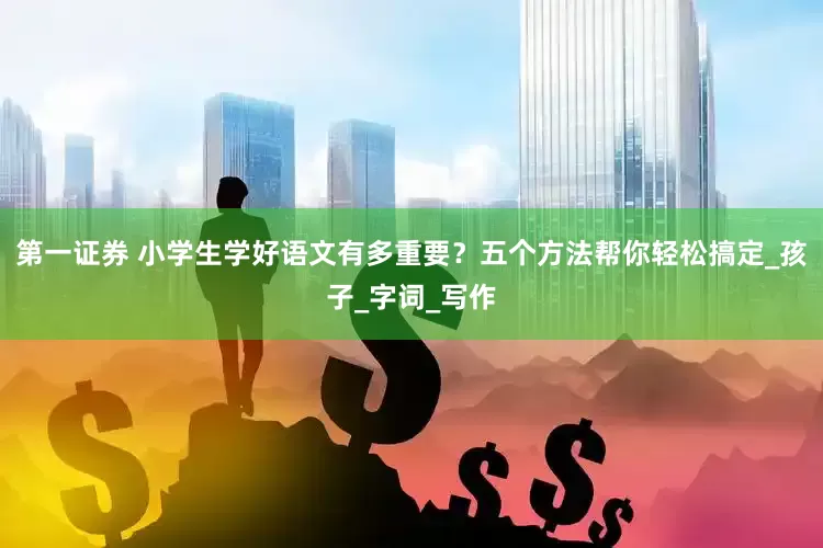第一证券 小学生学好语文有多重要？五个方法帮你轻松搞定_孩子_字词_写作