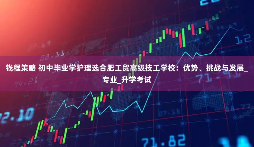 钱程策略 初中毕业学护理选合肥工贸高级技工学校：优势、挑战与发展_专业_升学考试