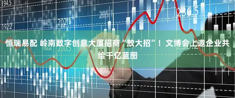 恒瑞易配 岭南数字创意大厦招商“放大招”！文博会上邀企业共绘千亿蓝图