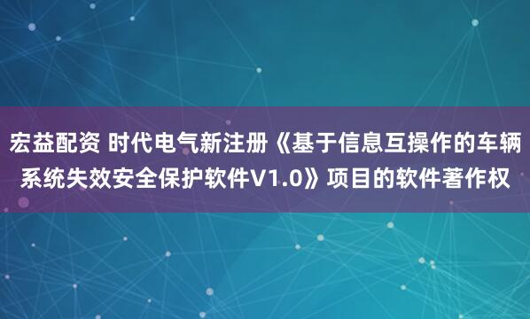 宏益配资 时代电气新注册《基于信息互操作的车辆系统失效安全保护软件V1.0》项目的软件著作权