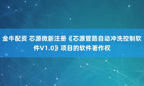 金牛配资 芯源微新注册《芯源管路自动冲洗控制软件V1.0》项目的软件著作权