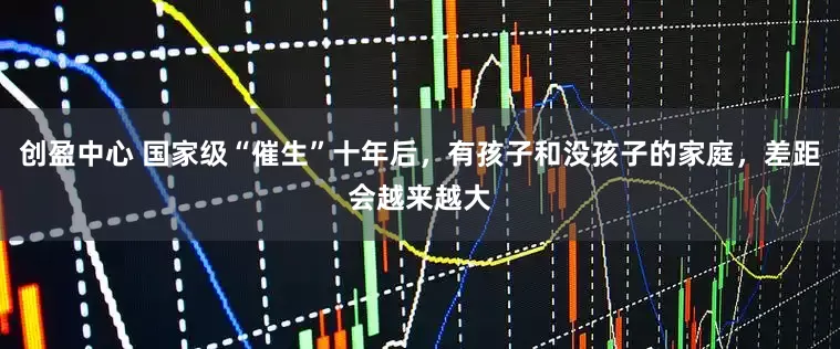 创盈中心 国家级“催生”十年后，有孩子和没孩子的家庭，差距会越来越大