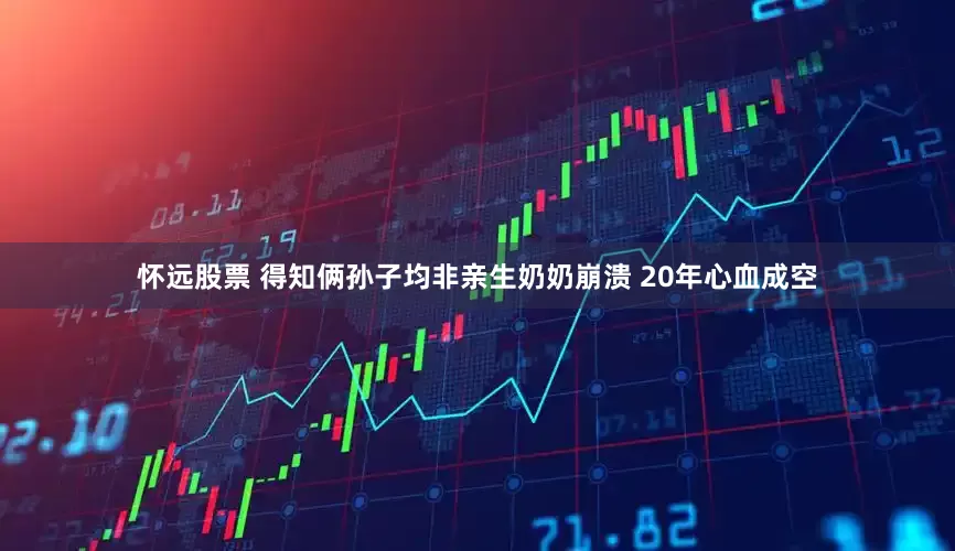 怀远股票 得知俩孙子均非亲生奶奶崩溃 20年心血成空