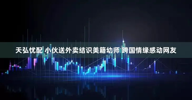 天弘忧配 小伙送外卖结识美籍幼师 跨国情缘感动网友