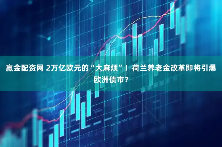赢金配资网 2万亿欧元的“大麻烦”！荷兰养老金改革即将引爆欧洲债市？