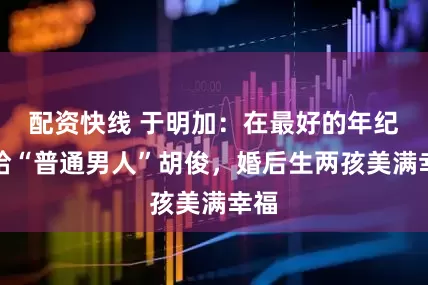 配资快线 于明加：在最好的年纪嫁给“普通男人”胡俊，婚后生两孩美满幸福