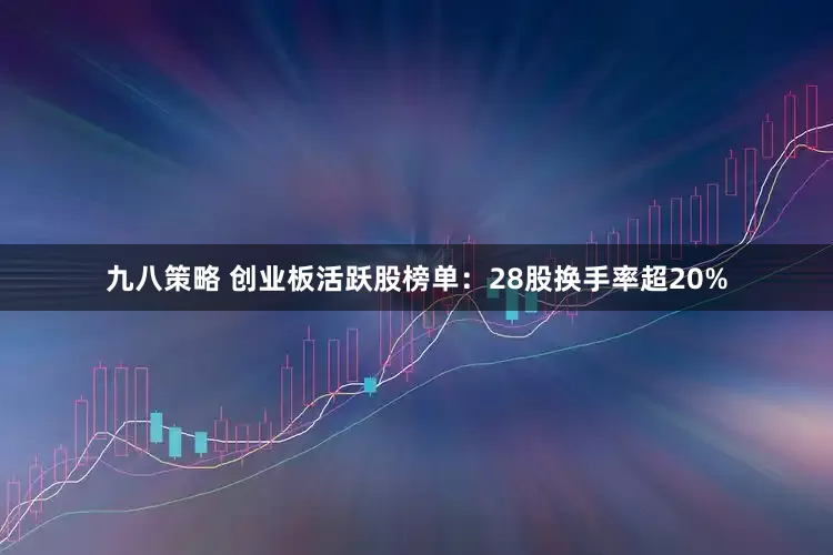九八策略 创业板活跃股榜单：28股换手率超20%