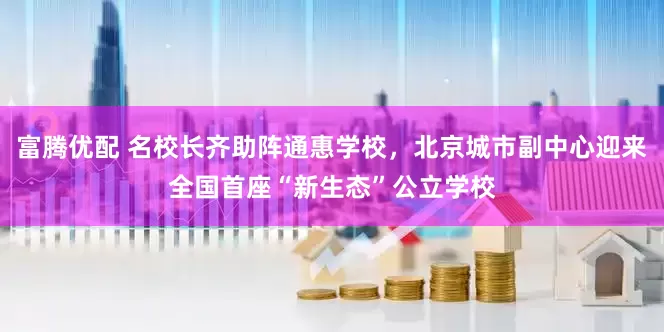 富腾优配 名校长齐助阵通惠学校，北京城市副中心迎来全国首座“新生态”公立学校