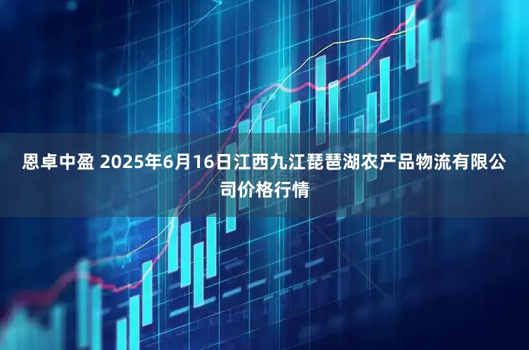 恩卓中盈 2025年6月16日江西九江琵琶湖农产品物流有限公司价格行情