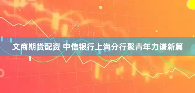 文商期货配资 中信银行上海分行聚青年力谱新篇
