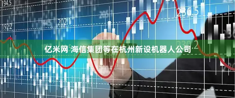 亿米网 海信集团等在杭州新设机器人公司